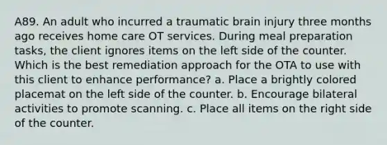 A89. An adult who incurred a traumatic brain injury three months ago receives home care OT services. During meal preparation tasks, the client ignores items on the left side of the counter. Which is the best remediation approach for the OTA to use with this client to enhance performance? a. Place a brightly colored placemat on the left side of the counter. b. Encourage bilateral activities to promote scanning. c. Place all items on the right side of the counter.