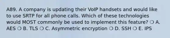 A89. A company is updating their VoIP handsets and would like to use SRTP for all phone calls. Which of these technologies would MOST commonly be used to implement this feature? ❍ A. AES ❍ B. TLS ❍ C. Asymmetric encryption ❍ D. SSH ❍ E. IPS