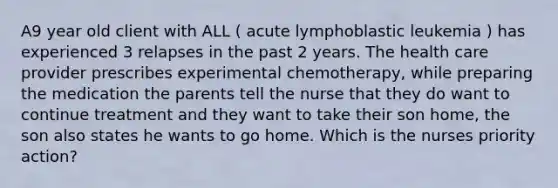 A9 year old client with ALL ( acute lymphoblastic leukemia ) has experienced 3 relapses in the past 2 years. The health care provider prescribes experimental chemotherapy, while preparing the medication the parents tell the nurse that they do want to continue treatment and they want to take their son home, the son also states he wants to go home. Which is the nurses priority action?