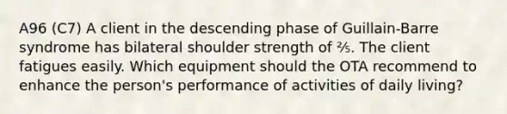 A96 (C7) A client in the descending phase of Guillain-Barre syndrome has bilateral shoulder strength of ⅖. The client fatigues easily. Which equipment should the OTA recommend to enhance the person's performance of activities of daily living?