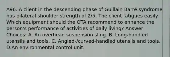 A96. A client in the descending phase of Guillain-Barré syndrome has bilateral shoulder strength of 2/5. The client fatigues easily. Which equipment should the OTA recommend to enhance the person's performance of activities of daily living? Answer Choices: A. An overhead suspension sling. B. Long-handled utensils and tools. C. Angled-/curved-handled utensils and tools. D.An environmental control unit.