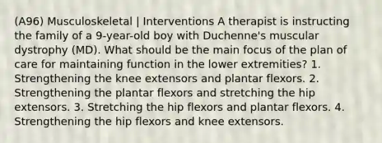 (A96) Musculoskeletal | Interventions A therapist is instructing the family of a 9-year-old boy with Duchenne's muscular dystrophy (MD). What should be the main focus of the plan of care for maintaining function in the lower extremities? 1. Strengthening the knee extensors and plantar flexors. 2. Strengthening the plantar flexors and stretching the hip extensors. 3. Stretching the hip flexors and plantar flexors. 4. Strengthening the hip flexors and knee extensors.