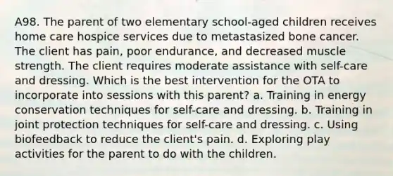 A98. The parent of two elementary school-aged children receives home care hospice services due to metastasized bone cancer. The client has pain, poor endurance, and decreased muscle strength. The client requires moderate assistance with self-care and dressing. Which is the best intervention for the OTA to incorporate into sessions with this parent? a. Training in energy conservation techniques for self-care and dressing. b. Training in joint protection techniques for self-care and dressing. c. Using biofeedback to reduce the client's pain. d. Exploring play activities for the parent to do with the children.