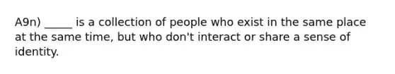 A9n) _____ is a collection of people who exist in the same place at the same time, but who don't interact or share a sense of identity.