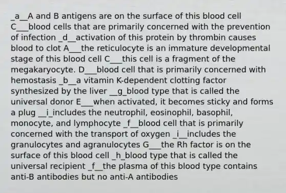 _a__A and B antigens are on the surface of this blood cell C___blood cells that are primarily concerned with the prevention of infection _d__activation of this protein by thrombin causes blood to clot A___the reticulocyte is an immature developmental stage of this blood cell C___this cell is a fragment of the megakaryocyte. D___blood cell that is primarily concerned with hemostasis _b__a vitamin K-dependent clotting factor synthesized by the liver __g_blood type that is called the universal donor E___when activated, it becomes sticky and forms a plug __i_includes the neutrophil, eosinophil, basophil, monocyte, and lymphocyte _f__blood cell that is primarily concerned with the transport of oxygen _i__includes the granulocytes and agranulocytes G___the Rh factor is on the surface of this blood cell _h_blood type that is called the universal recipient _f__the plasma of this blood type contains anti-B antibodies but no anti-A antibodies