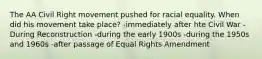 The AA Civil Right movement pushed for racial equality. When did his movement take place? -immediately after hte Civil War -During Reconstruction -during the early 1900s -during the 1950s and 1960s -after passage of Equal Rights Amendment