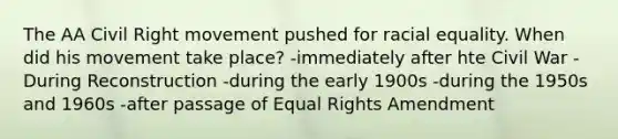 The AA Civil Right movement pushed for racial equality. When did his movement take place? -immediately after hte Civil War -During Reconstruction -during the early 1900s -during the 1950s and 1960s -after passage of Equal Rights Amendment