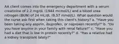 AA client comes into the emergency department with a serum creatinine of 2.2 mg/dL (1944 mcmol/L) and a blood urea nitrogen (BUN) of 24 mL/dL (8.57 mmol/L). What question would the nurse ask first when taking this client's history? a. "Have you been taking any aspirin, ibuprofen, or naproxen recently?" b. "Do you have anyone in your family with renal failure?" c. "Have you had a diet that is low in protein recently?" d. "Has a relative had a kidney transplant lately?"