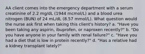 AA client comes into the emergency department with a serum creatinine of 2.2 mg/dL (1944 mcmol/L) and a blood urea nitrogen (BUN) of 24 mL/dL (8.57 mmol/L). What question would the nurse ask first when taking this client's history? a. "Have you been taking any aspirin, ibuprofen, or naproxen recently?" b. "Do you have anyone in your family with renal failure?" c. "Have you had a diet that is low in protein recently?" d. "Has a relative had a kidney transplant lately?"