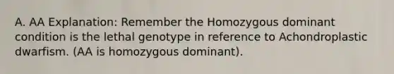 A. AA Explanation: Remember the Homozygous dominant condition is the lethal genotype in reference to Achondroplastic dwarfism. (AA is homozygous dominant).