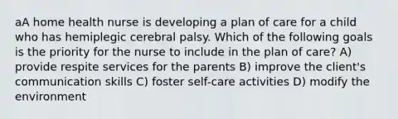 aA home health nurse is developing a plan of care for a child who has hemiplegic cerebral palsy. Which of the following goals is the priority for the nurse to include in the plan of care? A) provide respite services for the parents B) improve the client's communication skills C) foster self-care activities D) modify the environment