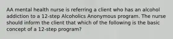 AA mental health nurse is referring a client who has an alcohol addiction to a 12-step Alcoholics Anonymous program. The nurse should inform the client that which of the following is the basic concept of a 12-step program?