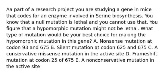 Aa part of a research project you are studying a gene in mice that codes for an enzyme involved in Serine biosynthesis. You know that a null mutation is lethal and you cannot use that. You figure that a hypomorphic mutation might not be lethal. What type of mutation would be your best choice for making the hypomorphic mutation in this gene? A. Nonsense mutation at codon 93 and 675 B. Silent mutation at codon 625 and 675 C. A conservative missense mutation in the active site D. Frameshift mutation at codon 25 of 675 E. A nonconservative mutation in the active site