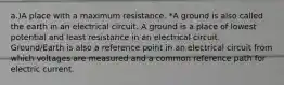 a.)A place with a maximum resistance. *A ground is also called the earth in an electrical circuit. A ground is a place of lowest potential and least resistance in an electrical circuit. Ground/Earth is also a reference point in an electrical circuit from which voltages are measured and a common reference path for electric current.