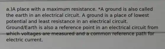 a.)A place with a maximum resistance. *A ground is also called the earth in an electrical circuit. A ground is a place of lowest potential and least resistance in an electrical circuit. Ground/Earth is also a reference point in an electrical circuit from which voltages are measured and a common reference path for electric current.