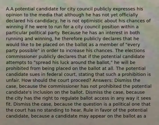 A.A potential candidate for city council publicly expresses his opinion to the media that although he has not yet officially declared his candidacy, he is not optimistic about his chances of winning if he were to run for a city council position within a particular political party. Because he has an interest in both running and winning, he therefore publicly declares that he would like to be placed on the ballot as a member of "every party possible" in order to increase his chances. The elections commissioner publicly declares that if the potential candidate attempts to "spread his luck around the ballot," he will be prohibited from being placed on the ballot at all. The potential candidate sues in federal court, stating that such a prohibition is unfair. How should the court proceed? Answers: Dismiss the case, because the commissioner has not prohibited the potential candidate's inclusion on the ballot. Dismiss the case, because the city has the right to regulate ballot access in any way it sees fit. Dismiss the case, because the question is a political one that the court has no standing to hear. Rule in favor of the potential candidate, because a candidate may appear on the ballot as a