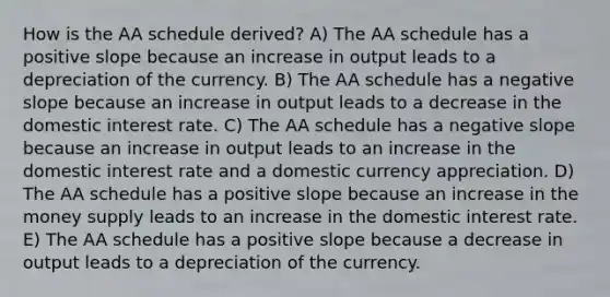 How is the AA schedule derived? A) The AA schedule has a positive slope because an increase in output leads to a depreciation of the currency. B) The AA schedule has a negative slope because an increase in output leads to a decrease in the domestic interest rate. C) The AA schedule has a negative slope because an increase in output leads to an increase in the domestic interest rate and a domestic currency appreciation. D) The AA schedule has a positive slope because an increase in the money supply leads to an increase in the domestic interest rate. E) The AA schedule has a positive slope because a decrease in output leads to a depreciation of the currency.