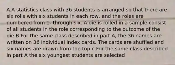 A.A statistics class with 36 students is arranged so that there are six rolls with six students in each row, and the roles are numbered from 1- through six. A die is rolled in a sample consist of all students in the role corresponding to the outcome of the die B.For the same class described in part A, the 36 names are written on 36 individual index cards. The cards are shuffled and six names are drawn from the top c.For the same class described in part A the six youngest students are selected