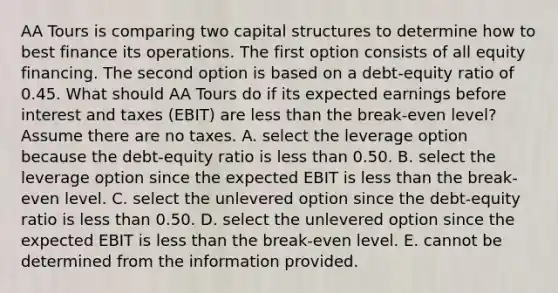 AA Tours is comparing two capital structures to determine how to best finance its operations. The first option consists of all equity financing. The second option is based on a debt-equity ratio of 0.45. What should AA Tours do if its expected earnings before interest and taxes (EBIT) are less than the break-even level? Assume there are no taxes. A. select the leverage option because the debt-equity ratio is less than 0.50. B. select the leverage option since the expected EBIT is less than the break-even level. C. select the unlevered option since the debt-equity ratio is less than 0.50. D. select the unlevered option since the expected EBIT is less than the break-even level. E. cannot be determined from the information provided.