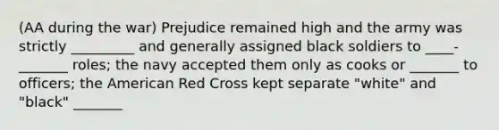 (AA during the war) Prejudice remained high and the army was strictly _________ and generally assigned black soldiers to ____-_______ roles; the navy accepted them only as cooks or _______ to officers; the American Red Cross kept separate "white" and "black" _______