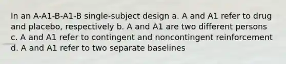 In an A-A1-B-A1-B single-subject design a. A and A1 refer to drug and placebo, respectively b. A and A1 are two different persons c. A and A1 refer to contingent and noncontingent reinforcement d. A and A1 refer to two separate baselines