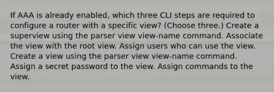 If AAA is already enabled, which three CLI steps are required to configure a router with a specific view? (Choose three.) Create a superview using the parser view view-name command. Associate the view with the root view. Assign users who can use the view. Create a view using the parser view view-name command. Assign a secret password to the view. Assign commands to the view.