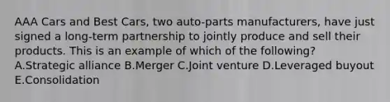 AAA Cars and Best​ Cars, two​ auto-parts manufacturers, have just signed a​ long-term partnership to jointly produce and sell their products. This is an example of which of the​ following? A.Strategic alliance B.Merger C.Joint venture D.Leveraged buyout E.Consolidation