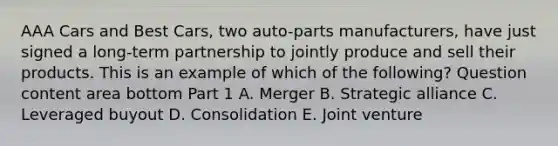 AAA Cars and Best​ Cars, two​ auto-parts manufacturers, have just signed a​ long-term partnership to jointly produce and sell their products. This is an example of which of the​ following? Question content area bottom Part 1 A. Merger B. Strategic alliance C. Leveraged buyout D. Consolidation E. Joint venture