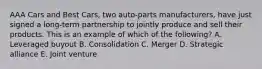 AAA Cars and Best​ Cars, two​ auto-parts manufacturers, have just signed a​ long-term partnership to jointly produce and sell their products. This is an example of which of the​ following? A. Leveraged buyout B. Consolidation C. Merger D. Strategic alliance E. Joint venture