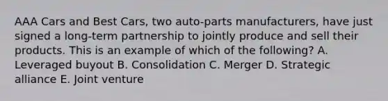 AAA Cars and Best​ Cars, two​ auto-parts manufacturers, have just signed a​ long-term partnership to jointly produce and sell their products. This is an example of which of the​ following? A. Leveraged buyout B. Consolidation C. Merger D. Strategic alliance E. Joint venture