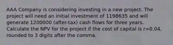 AAA Company is considering investing in a new project. The project will need an initial investment of 1198635 and will generate 1200000 (after-tax) cash flows for three years. Calculate the NPV for the project if the cost of capital is r=0.04, rounded to 3 digits after the comma.