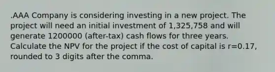 .AAA Company is considering investing in a new project. The project will need an initial investment of 1,325,758 and will generate 1200000 (after-tax) cash flows for three years. Calculate the NPV for the project if the cost of capital is r=0.17, rounded to 3 digits after the comma.