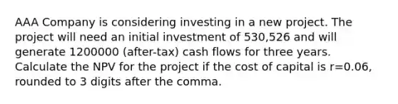 AAA Company is considering investing in a new project. The project will need an initial investment of 530,526 and will generate 1200000 (after-tax) cash flows for three years. Calculate the NPV for the project if the cost of capital is r=0.06, rounded to 3 digits after the comma.