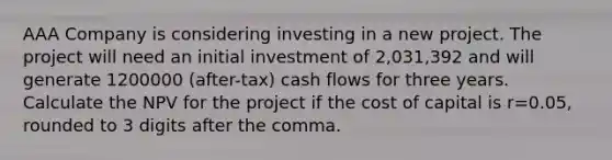 AAA Company is considering investing in a new project. The project will need an initial investment of 2,031,392 and will generate 1200000 (after-tax) cash flows for three years. Calculate the NPV for the project if the cost of capital is r=0.05, rounded to 3 digits after the comma.