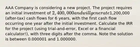 AAA Company is considering a new project. The project requires an initial investment of 2,400,000 and will generate1,200,000 (after-tax) cash flows for 6 years, with the first cash flow occurring one year after the initial investment. Calculate the IRR for the project (using trial-and-error, Excel or a financial calculator!), with three digits after the comma. Note the solution is between 0.000001 and 1.000000.