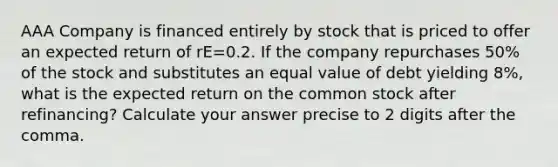 AAA Company is financed entirely by stock that is priced to offer an expected return of rE=0.2. If the company repurchases 50% of the stock and substitutes an equal value of debt yielding 8%, what is the expected return on the common stock after refinancing? Calculate your answer precise to 2 digits after the comma.