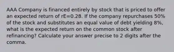 AAA Company is financed entirely by stock that is priced to offer an expected return of rE=0.28. If the company repurchases 50% of the stock and substitutes an equal value of debt yielding 8%, what is the expected return on the common stock after refinancing? Calculate your answer precise to 2 digits after the comma.