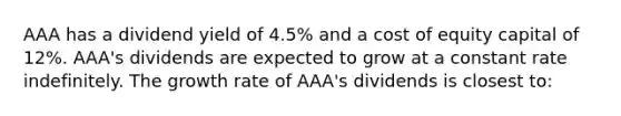 AAA has a dividend yield of 4.5% and a cost of equity capital of 12%. AAA's dividends are expected to grow at a constant rate indefinitely. The growth rate of AAA's dividends is closest to: