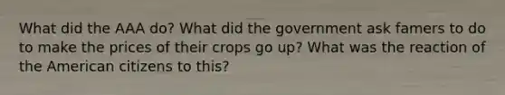 What did the AAA do? What did the government ask famers to do to make the prices of their crops go up? What was the reaction of the American citizens to this?