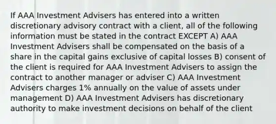 If AAA Investment Advisers has entered into a written discretionary advisory contract with a client, all of the following information must be stated in the contract EXCEPT A) AAA Investment Advisers shall be compensated on the basis of a share in the capital gains exclusive of capital losses B) consent of the client is required for AAA Investment Advisers to assign the contract to another manager or adviser C) AAA Investment Advisers charges 1% annually on the value of assets under management D) AAA Investment Advisers has discretionary authority to make investment decisions on behalf of the client