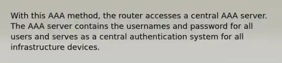 With this AAA method, the router accesses a central AAA server. The AAA server contains the usernames and password for all users and serves as a central authentication system for all infrastructure devices.