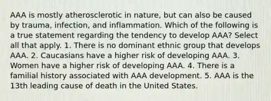 AAA is mostly atherosclerotic in nature, but can also be caused by trauma, infection, and inflammation. Which of the following is a true statement regarding the tendency to develop AAA? Select all that apply. 1. There is no dominant ethnic group that develops AAA. 2. Caucasians have a higher risk of developing AAA. 3. Women have a higher risk of developing AAA. 4. There is a familial history associated with AAA development. 5. AAA is the 13th leading cause of death in the United States.