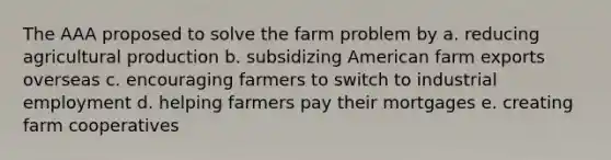 The AAA proposed to solve the farm problem by a. reducing agricultural production b. subsidizing American farm exports overseas c. encouraging farmers to switch to industrial employment d. helping farmers pay their mortgages e. creating farm cooperatives