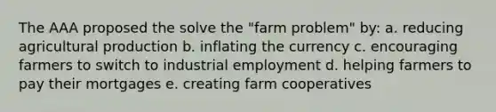 The AAA proposed the solve the "farm problem" by: a. reducing agricultural production b. inflating the currency c. encouraging farmers to switch to industrial employment d. helping farmers to pay their mortgages e. creating farm cooperatives