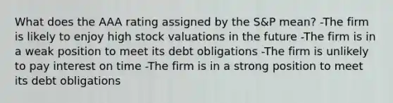 What does the AAA rating assigned by the S&P mean? -The firm is likely to enjoy high stock valuations in the future -The firm is in a weak position to meet its debt obligations -The firm is unlikely to pay interest on time -The firm is in a strong position to meet its debt obligations