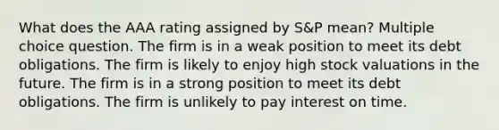 What does the AAA rating assigned by S&P mean? Multiple choice question. The firm is in a weak position to meet its debt obligations. The firm is likely to enjoy high stock valuations in the future. The firm is in a strong position to meet its debt obligations. The firm is unlikely to pay interest on time.