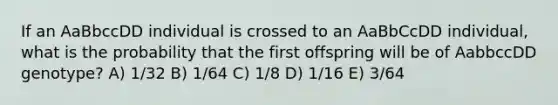 If an AaBbccDD individual is crossed to an AaBbCcDD individual, what is the probability that the first offspring will be of AabbccDD genotype? A) 1/32 B) 1/64 C) 1/8 D) 1/16 E) 3/64