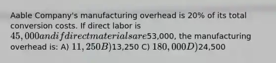 Aable Company's manufacturing overhead is 20% of its total conversion costs. If direct labor is 45,000 and if direct materials are53,000, the manufacturing overhead is: A) 11,250 B)13,250 C) 180,000 D)24,500