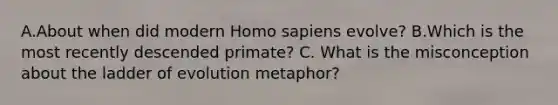 A.About when did modern Homo sapiens evolve? B.Which is the most recently descended primate? C. What is the misconception about the ladder of evolution metaphor?