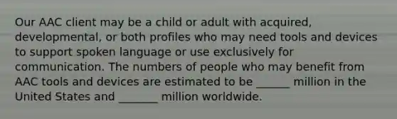 Our AAC client may be a child or adult with acquired, developmental, or both profiles who may need tools and devices to support spoken language or use exclusively for communication. The numbers of people who may benefit from AAC tools and devices are estimated to be ______ million in the United States and _______ million worldwide.